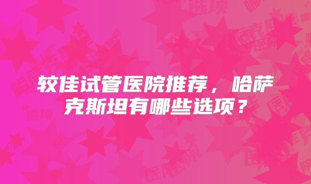 较佳试管医院推荐，哈萨克斯坦有哪些选项？