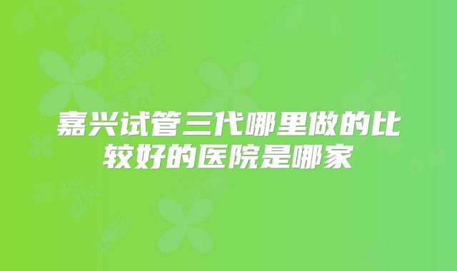 嘉兴试管三代哪里做的比较好的医院是哪家