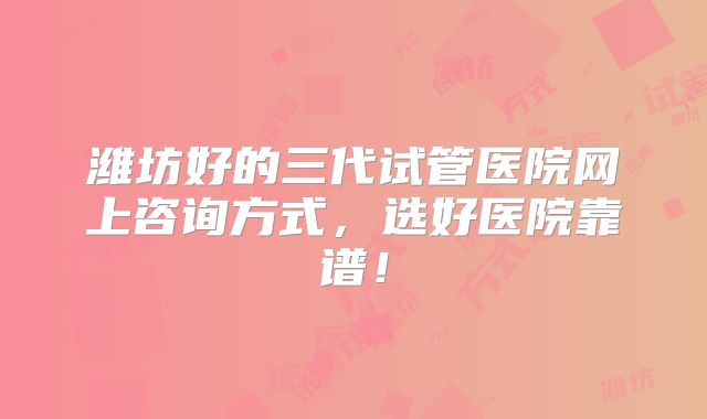 潍坊好的三代试管医院网上咨询方式，选好医院靠谱！