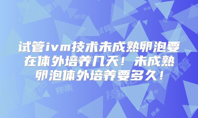 试管ivm技术未成熟卵泡要在体外培养几天！未成熟卵泡体外培养要多久！