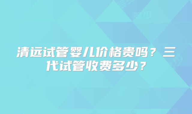 清远试管婴儿价格贵吗？三代试管收费多少？