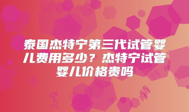 泰国杰特宁第三代试管婴儿费用多少？杰特宁试管婴儿价格贵吗