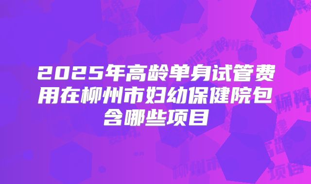 2025年高龄单身试管费用在柳州市妇幼保健院包含哪些项目