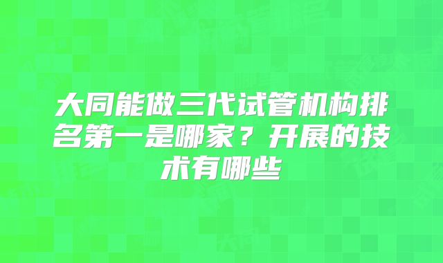 大同能做三代试管机构排名第一是哪家?开展的技术有哪些