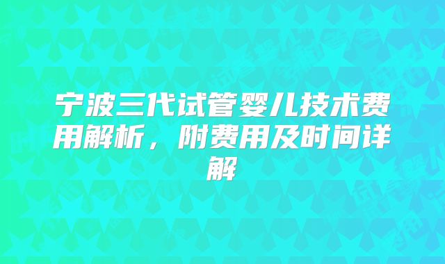 宁波三代试管婴儿技术费用解析，附费用及时间详解