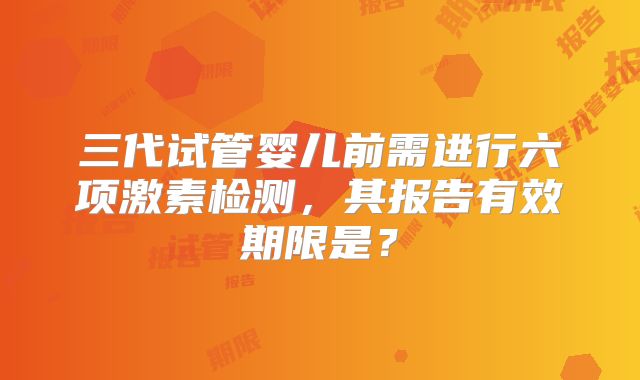 三代试管婴儿前需进行六项激素检测,其报告有效期限是?