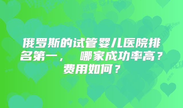 俄罗斯的试管婴儿医院排名第一， 哪家成功率高？费用如何？