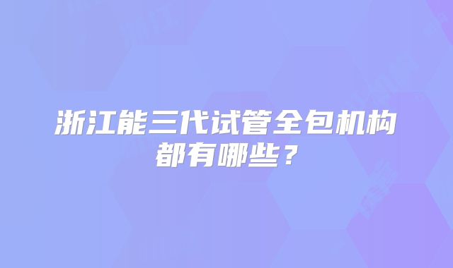 浙江能三代试管全包机构都有哪些?