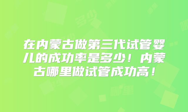 在内蒙古做第三代试管婴儿的成功率是多少!内蒙古哪里做试管成功高!