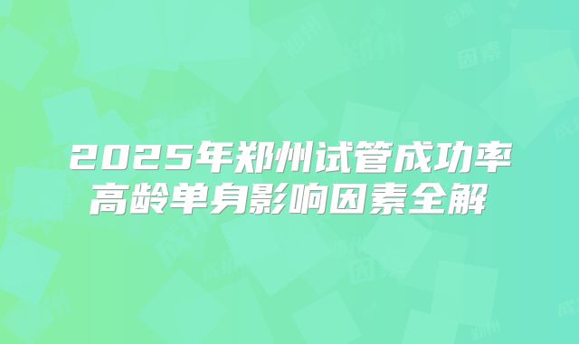 2025年郑州试管成功率高龄单身影响因素全解