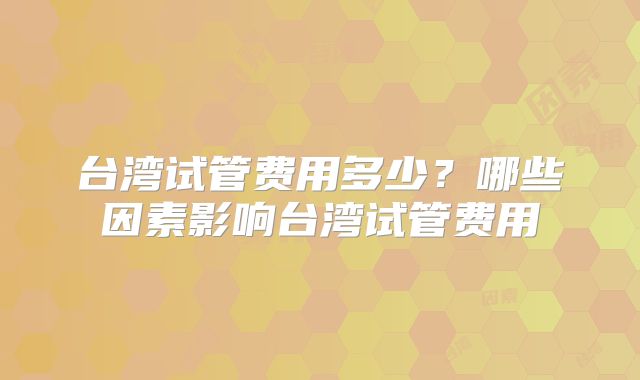 台湾试管费用多少？哪些因素影响台湾试管费用