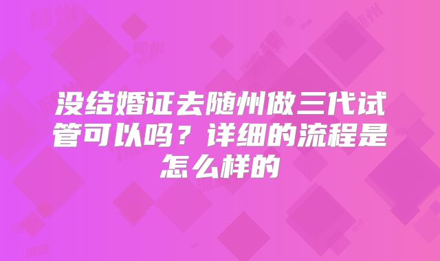 没结婚证去随州做三代试管可以吗？详细的流程是怎么样的