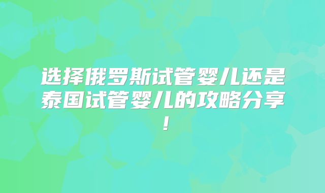 选择俄罗斯试管婴儿还是泰国试管婴儿的攻略分享！