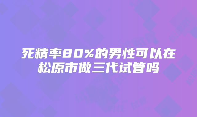 死精率80%的男性可以在松原市做三代试管吗