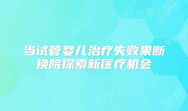 当试管婴儿治疗失败果断换院探索新医疗机会