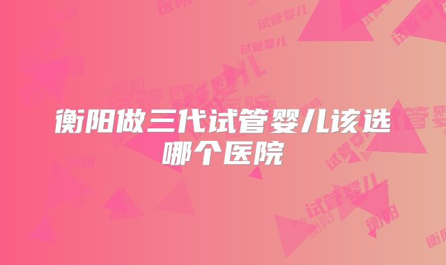 衡阳做三代试管婴儿该选哪个医院