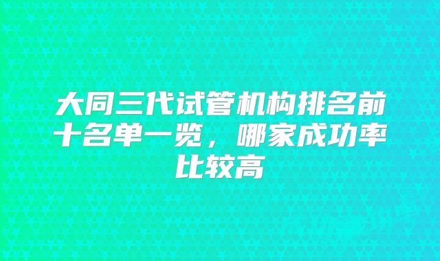 大同三代试管机构排名前十名单一览，哪家成功率比较高