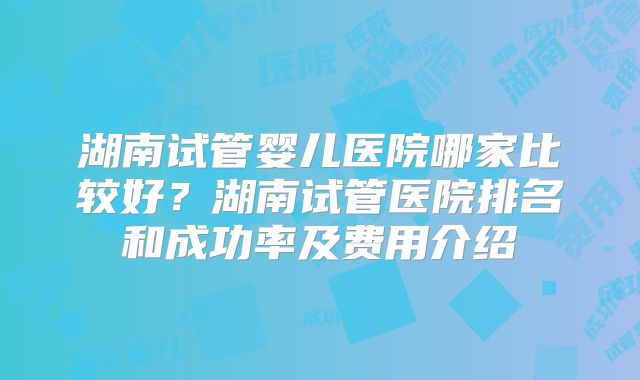 湖南试管婴儿医院哪家比较好？湖南试管医院排名和成功率及费用介绍