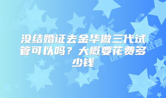 没结婚证去金华做三代试管可以吗？大概要花费多少钱