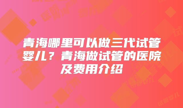 青海哪里可以做三代试管婴儿？青海做试管的医院及费用介绍