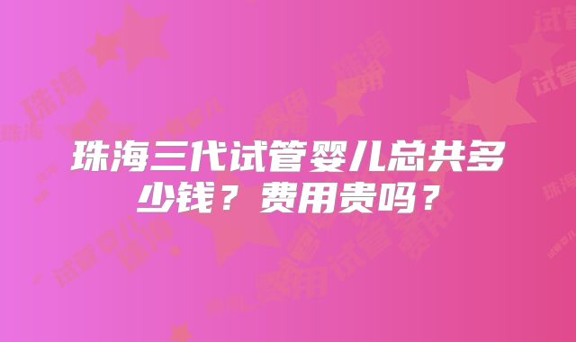 珠海三代试管婴儿总共多少钱？费用贵吗？
