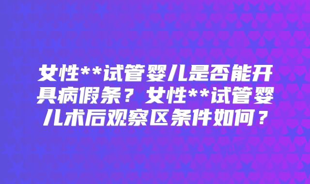 女性**试管婴儿是否能开具病假条？女性**试管婴儿术后观察区条件如何？