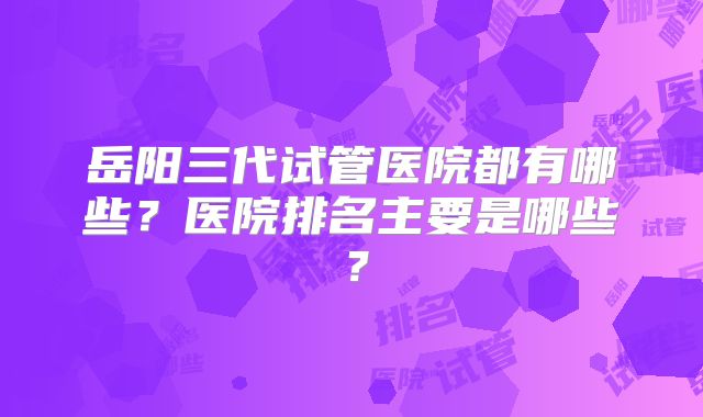 岳阳三代试管医院都有哪些？医院排名主要是哪些？