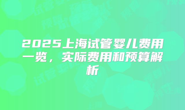 2025上海试管婴儿费用一览，实际费用和预算解析