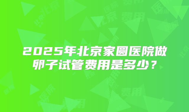 2025年北京家圆医院做卵子试管费用是多少？