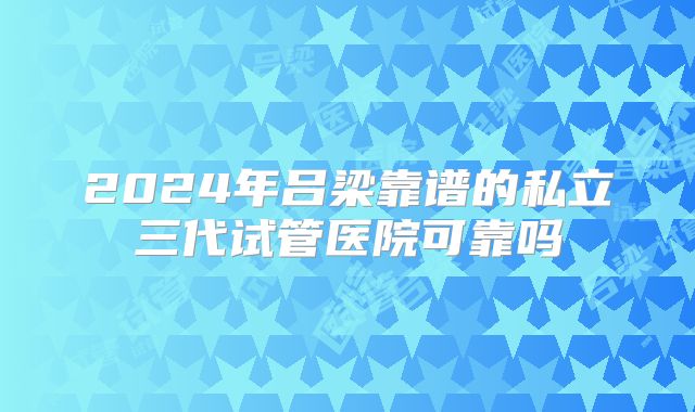 2024年吕梁靠谱的私立三代试管医院可靠吗