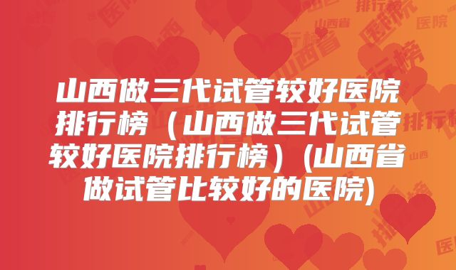 山西做三代试管较好医院排行榜（山西做三代试管较好医院排行榜）(山西省做试管比较好的医院)