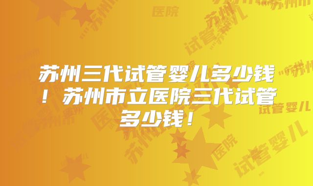 苏州三代试管婴儿多少钱！苏州市立医院三代试管多少钱！