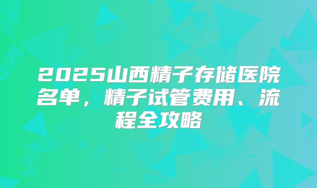 2025山西精子存储医院名单，精子试管费用、流程全攻略