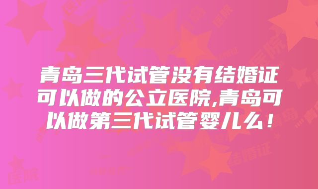 青岛三代试管没有结婚证可以做的公立医院,青岛可以做第三代试管婴儿么！