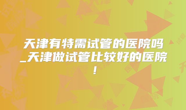 天津有特需试管的医院吗_天津做试管比较好的医院！