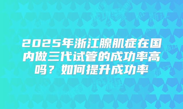 2025年浙江腺肌症在国内做三代试管的成功率高吗？如何提升成功率
