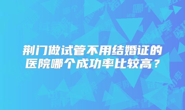 荆门做试管不用结婚证的医院哪个成功率比较高？