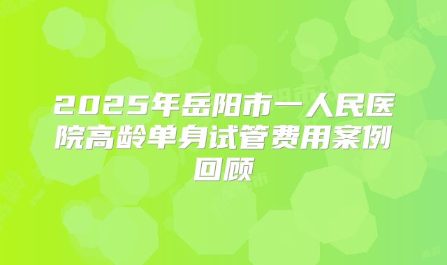 2025年岳阳市一人民医院高龄单身试管费用案例回顾