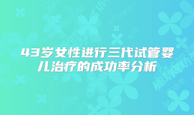 43岁女性进行三代试管婴儿治疗的成功率分析