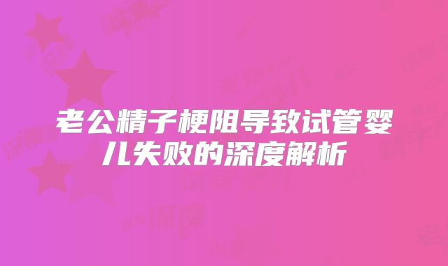 老公精子梗阻导致试管婴儿失败的深度解析