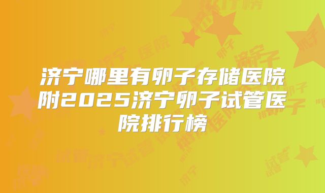 济宁哪里有卵子存储医院附2025济宁卵子试管医院排行榜