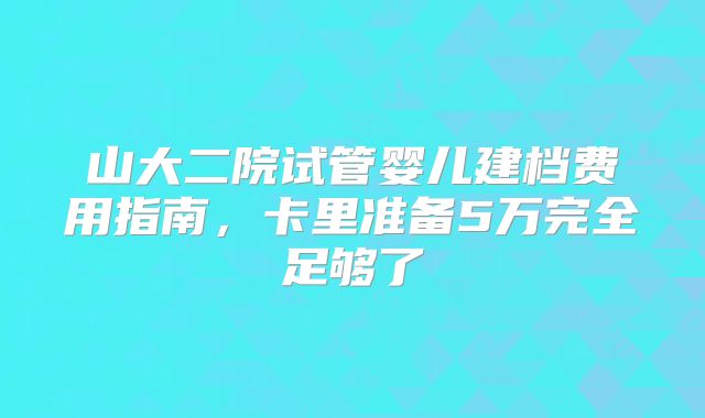 山大二院试管婴儿建档费用指南，卡里准备5万完全足够了