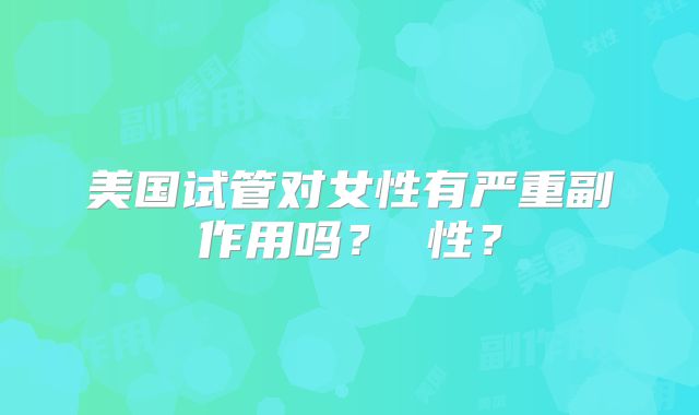 美国试管对女性有严重副作用吗？ 性？