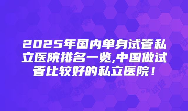 2025年国内单身试管私立医院排名一览,中国做试管比较好的私立医院！