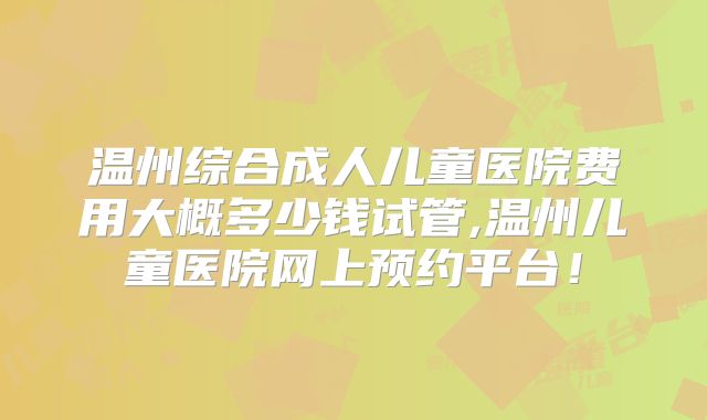 温州综合成人儿童医院费用大概多少钱试管,温州儿童医院网上预约平台！