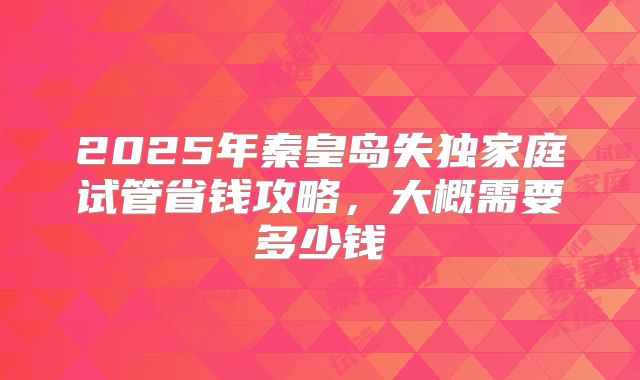 2025年秦皇岛失独家庭试管省钱攻略，大概需要多少钱