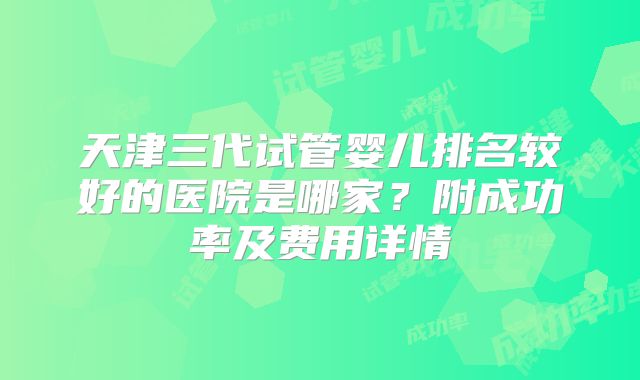 天津三代试管婴儿排名较好的医院是哪家？附成功率及费用详情