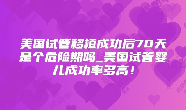 美国试管移植成功后70天是个危险期吗_美国试管婴儿成功率多高！