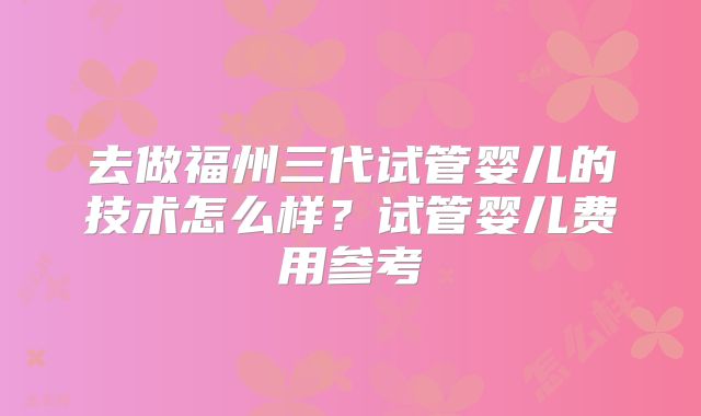 去做福州三代试管婴儿的技术怎么样？试管婴儿费用参考