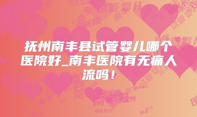抚州南丰县试管婴儿哪个医院好_南丰医院有无痛人流吗！